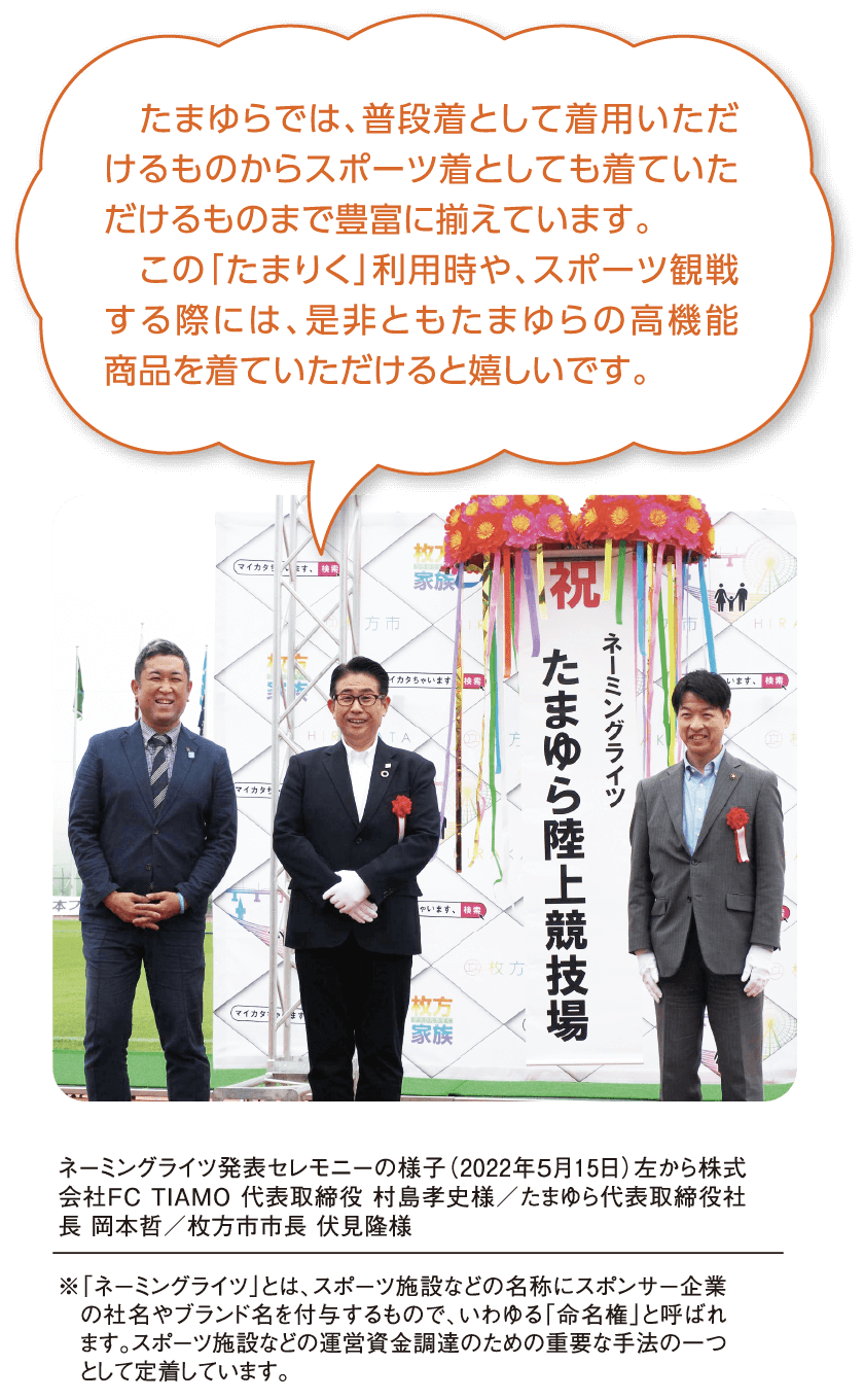 たまゆらでは、普段着として着用いただけるものからスポーツ着としても着ていただけるものまで豊富に揃えています。この「たまりく」利用時や、スポーツ観戦する際には、是非ともたまゆらの高機能商品を着ていただけると嬉しいです。ネーミングライツ発表セレモニーの様子(2022年5月15日)左から株式会社FC TIAMO 代表取締役 村島孝史様/たまゆら代表取締役社長 岡本哲/枚方市市長 伏見隆様。※「ネーミングライツ」とは、スポーツ施設などの名称にスポンサー企業の社名やブランド名を付与するもので、いわゆる「命名権」と呼ばれます。スポーツ施設などの運営資金調達のための重要な手法の一つとして定着しています。